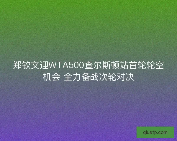郑钦文迎WTA500查尔斯顿站首轮轮空机会 全力备战次轮对决