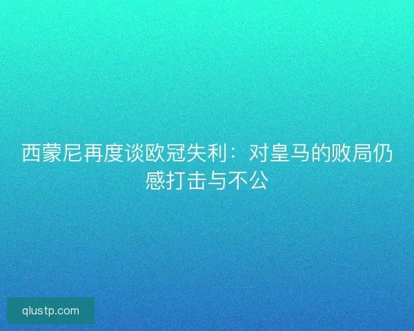西蒙尼再度谈欧冠失利：对皇马的败局仍感打击与不公