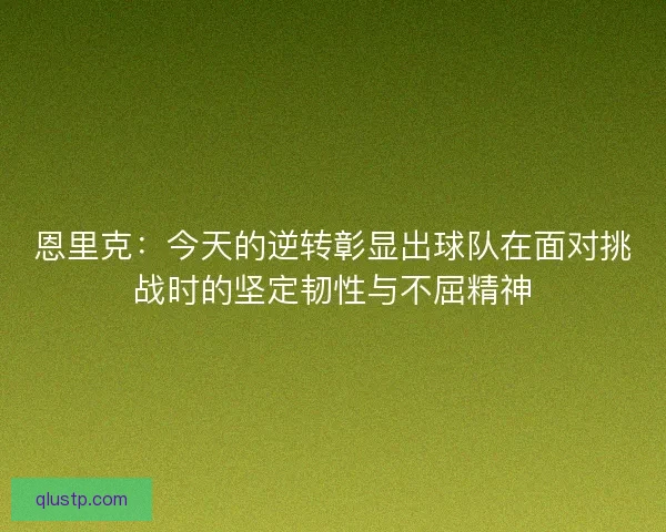 恩里克：今天的逆转彰显出球队在面对挑战时的坚定韧性与不屈精神