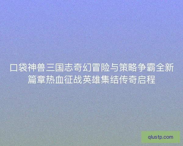 口袋神兽三国志奇幻冒险与策略争霸全新篇章热血征战英雄集结传奇启程