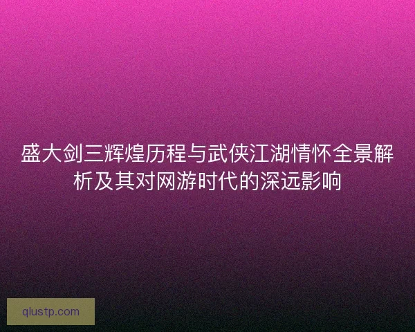 盛大剑三辉煌历程与武侠江湖情怀全景解析及其对网游时代的深远影响