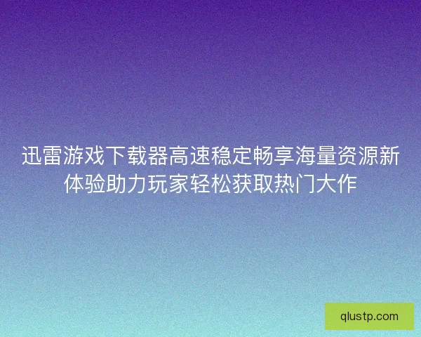 迅雷游戏下载器高速稳定畅享海量资源新体验助力玩家轻松获取热门大作