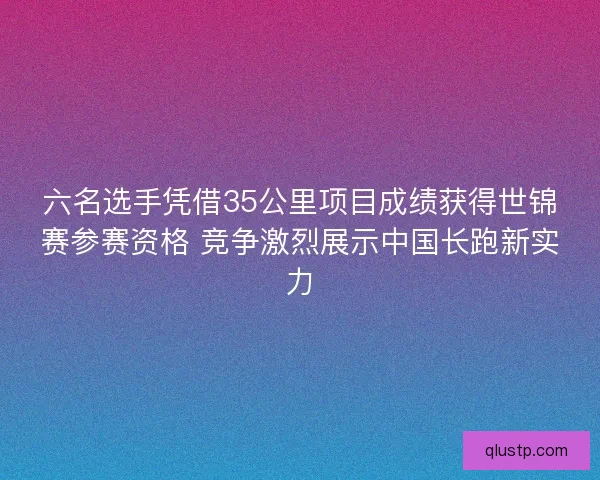 六名选手凭借35公里项目成绩获得世锦赛参赛资格 竞争激烈展示中国长跑新实力
