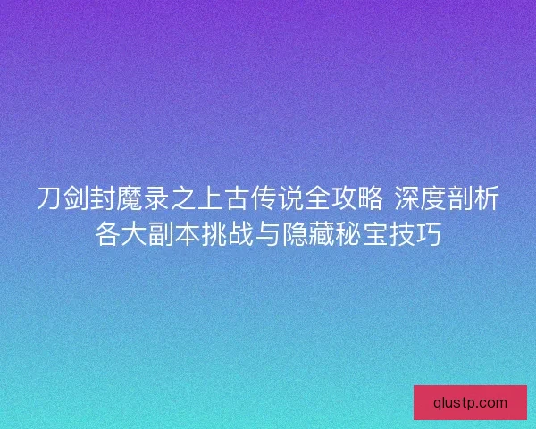 刀剑封魔录之上古传说全攻略 深度剖析各大副本挑战与隐藏秘宝技巧