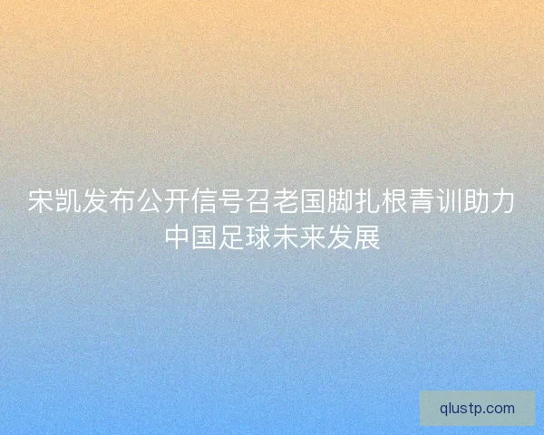 宋凯发布公开信号召老国脚扎根青训助力中国足球未来发展