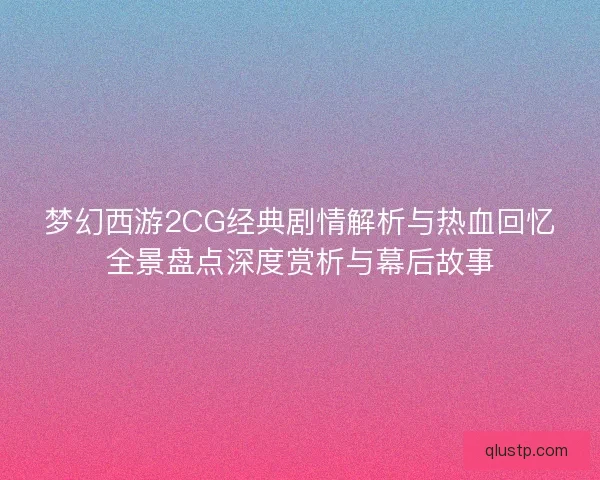 梦幻西游2CG经典剧情解析与热血回忆全景盘点深度赏析与幕后故事