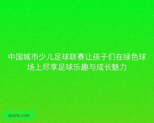 中国城市少儿足球联赛让孩子们在绿色球场上尽享足球乐趣与成长魅力