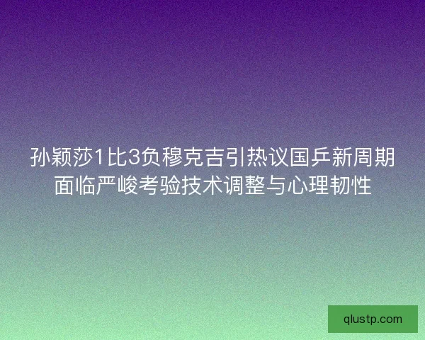 孙颖莎1比3负穆克吉引热议国乒新周期面临严峻考验技术调整与心理韧性