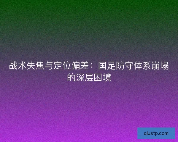 战术失焦与定位偏差：国足防守体系崩塌的深层困境