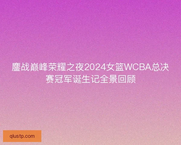 鏖战巅峰荣耀之夜2024女篮WCBA总决赛冠军诞生记全景回顾