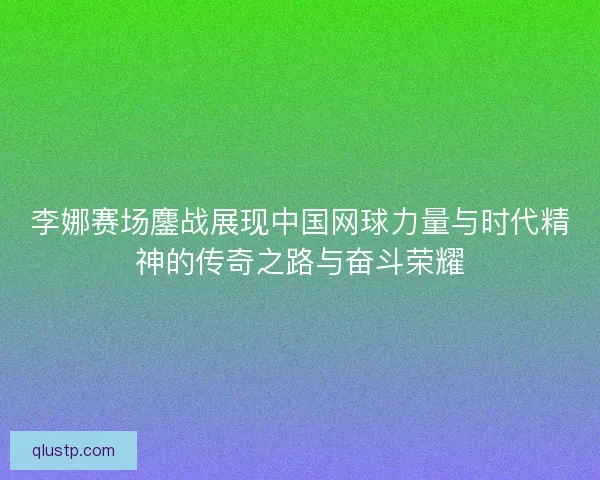 李娜赛场鏖战展现中国网球力量与时代精神的传奇之路与奋斗荣耀