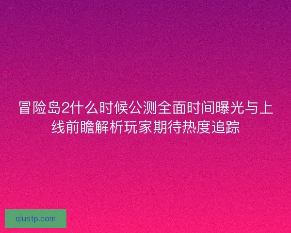 冒险岛2什么时候公测全面时间曝光与上线前瞻解析玩家期待热度追踪
