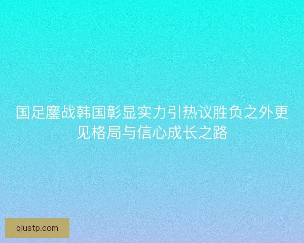 国足鏖战韩国彰显实力引热议胜负之外更见格局与信心成长之路