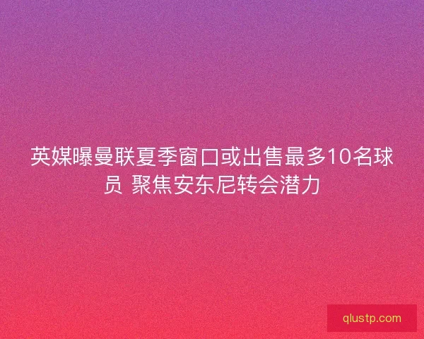 英媒曝曼联夏季窗口或出售最多10名球员 聚焦安东尼转会潜力