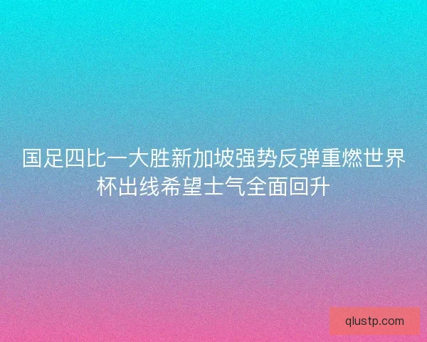 国足四比一大胜新加坡强势反弹重燃世界杯出线希望士气全面回升