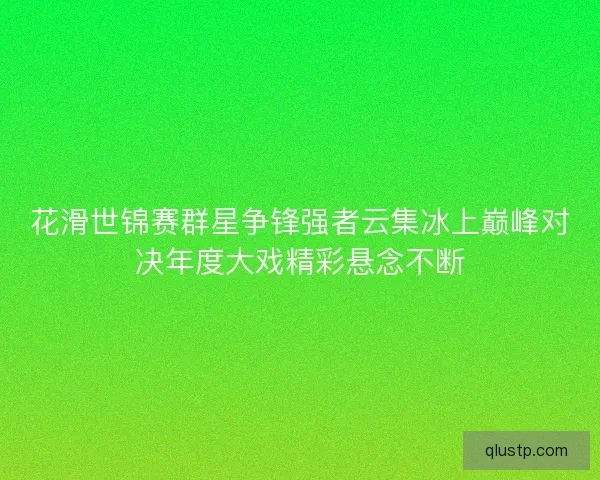 花滑世锦赛群星争锋强者云集冰上巅峰对决年度大戏精彩悬念不断