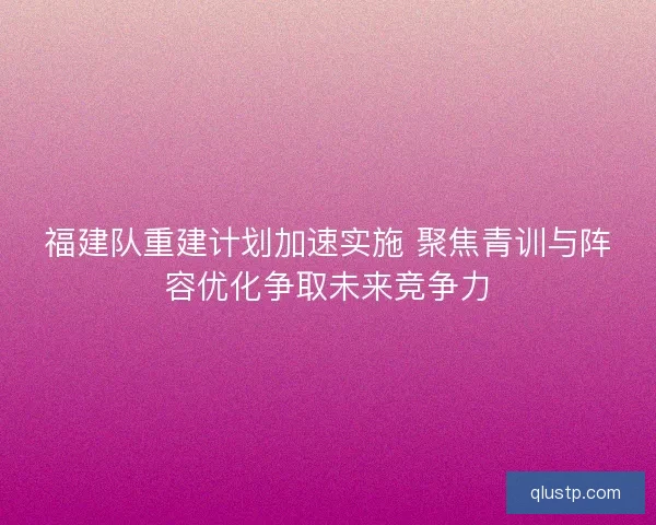 福建队重建计划加速实施 聚焦青训与阵容优化争取未来竞争力