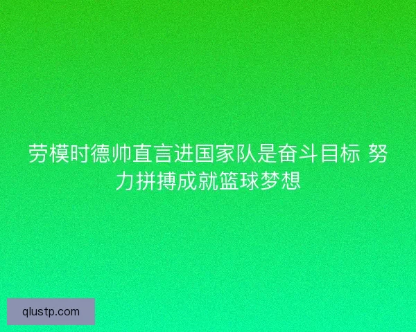 劳模时德帅直言进国家队是奋斗目标 努力拼搏成就篮球梦想