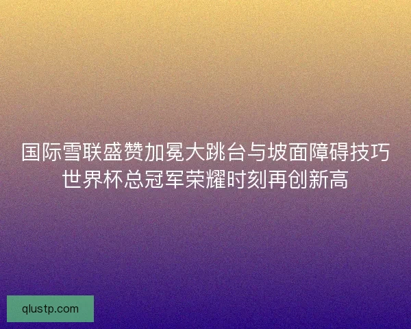 国际雪联盛赞加冕大跳台与坡面障碍技巧世界杯总冠军荣耀时刻再创新高